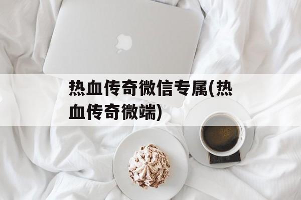 热血传奇微信专属(热血传奇微端)